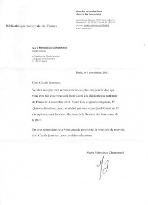 Le 4 Novembre 2011, la Bibliothèque Nationale de France, à écrit:Veuillez accepter mes remerciements les plus vifs pour le don que vous avez faitavec votre ami Jordi Cerda. Votre livre original et atypique, El Quixot a Barcelona,... enrichira les collections de la Réserve des livres rares de la B.N.F.En vous remerciant pour votre grande générosité, je vous prie de recevoircher Claude Jeanmart, mes cordiales salutations.Marie Minssieux - Chamonard